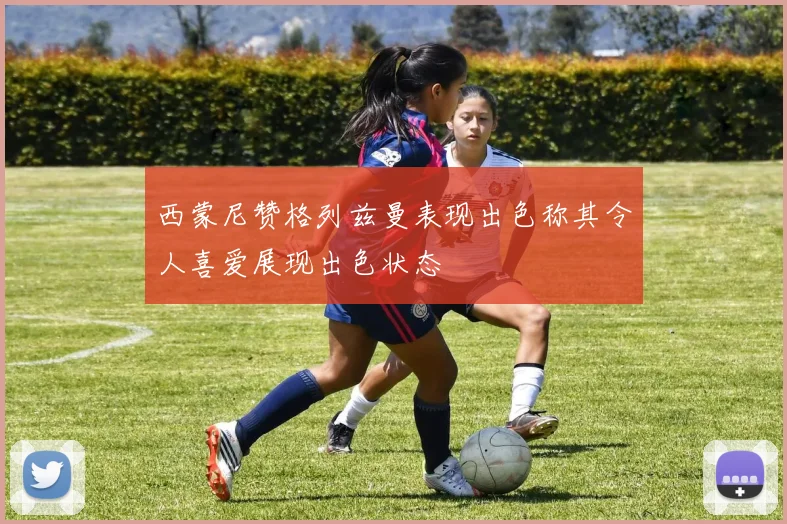 西蒙尼赞格列兹曼表现出色称其令人喜爱展现出色状态