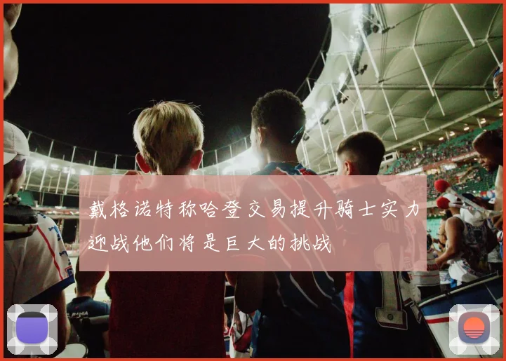 戴格诺特称哈登交易提升骑士实力迎战他们将是巨大的挑战