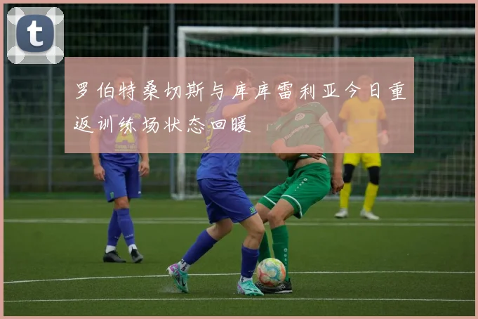 罗伯特桑切斯与库库雷利亚今日重返训练场状态回暖