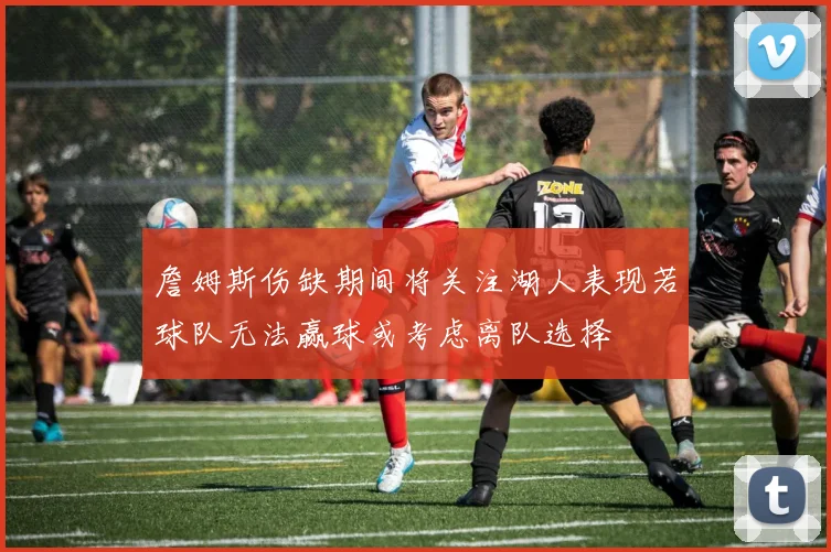 詹姆斯伤缺期间将关注湖人表现若球队无法赢球或考虑离队选择