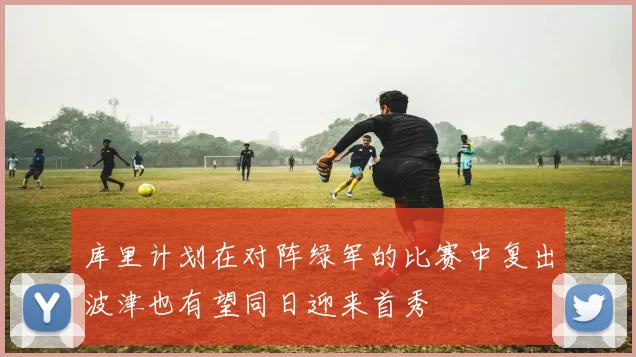 库里计划在对阵绿军的比赛中复出波津也有望同日迎来首秀