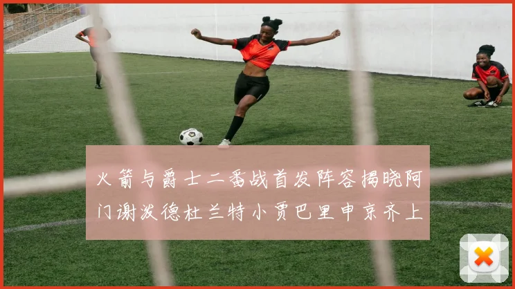 火箭与爵士二番战首发阵容揭晓阿门谢泼德杜兰特小贾巴里申京齐上阵