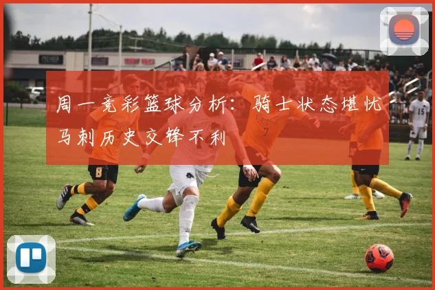 周一竞彩篮球分析：骑士状态堪忧马刺历史交锋不利