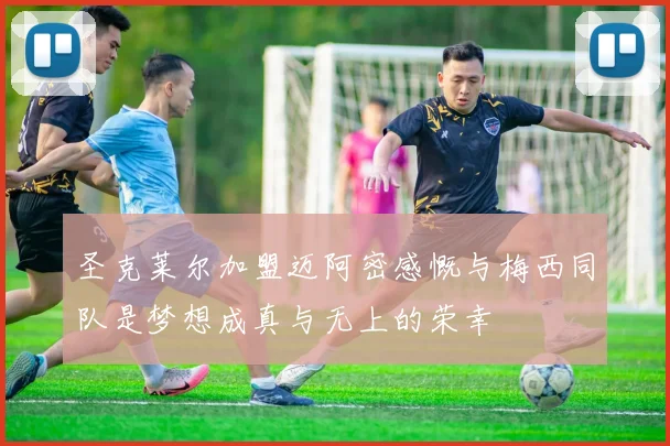 圣克莱尔加盟迈阿密感慨与梅西同队是梦想成真与无上的荣幸