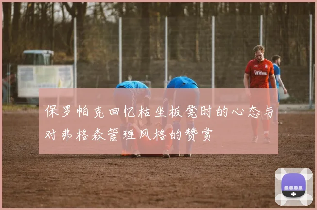 保罗帕克回忆枯坐板凳时的心态与对弗格森管理风格的赞赏