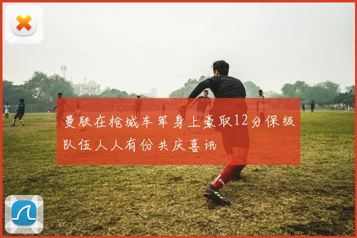 曼联在枪城车军身上豪取12分保级队伍人人有份共庆喜讯