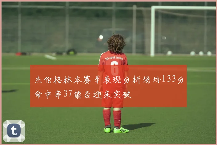 杰伦格林本赛季表现分析场均133分命中率37能否迎来突破
