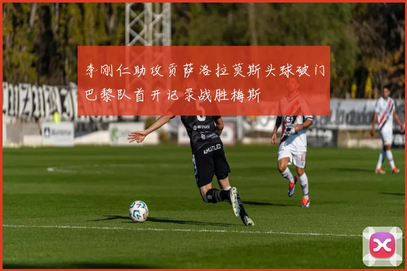 李刚仁助攻贡萨洛拉莫斯头球破门巴黎队首开记录战胜梅斯