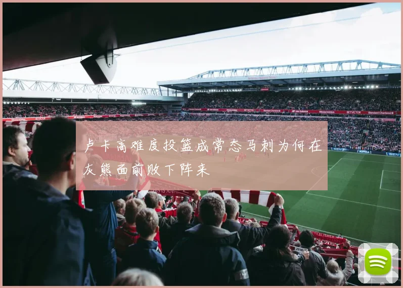 卢卡高难度投篮成常态马刺为何在灰熊面前败下阵来