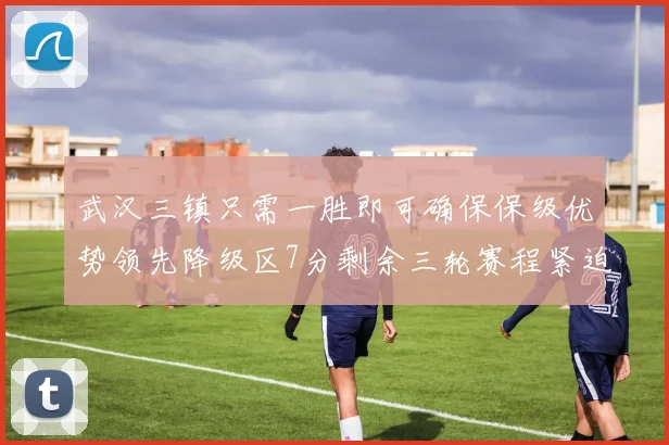 武汉三镇只需一胜即可确保保级优势领先降级区7分剩余三轮赛程紧迫