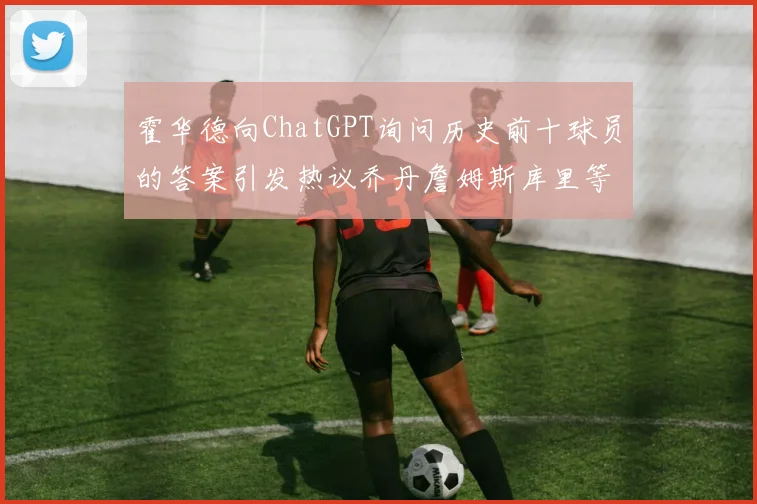 霍华德向ChatGPT询问历史前十球员的答案引发热议乔丹詹姆斯库里等传奇球星榜单揭秘