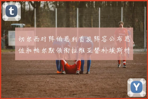 切尔西对阵伯恩利首发阵容公布恩佐和帕尔默领衔拉维亚替补埃斯特旺因伤缺席