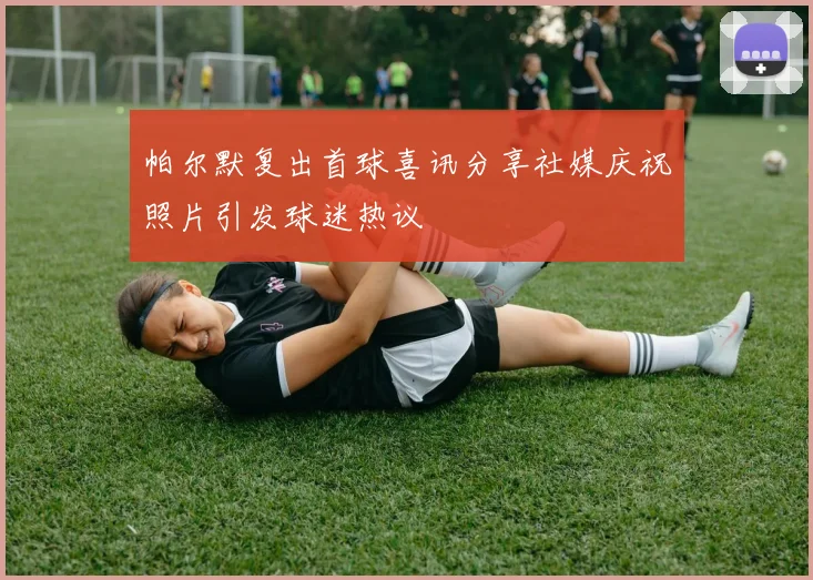 帕尔默复出首球喜讯分享社媒庆祝照片引发球迷热议