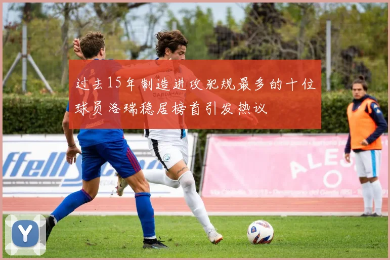 过去15年制造进攻犯规最多的十位球员洛瑞稳居榜首引发热议