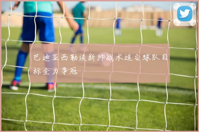 巴迪亚西勒谈新帅战术适合球队目标全力争冠