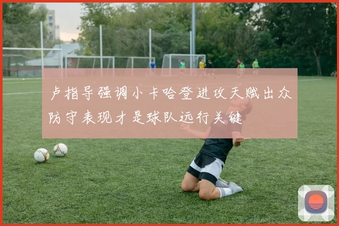 卢指导强调小卡哈登进攻天赋出众防守表现才是球队远行关键