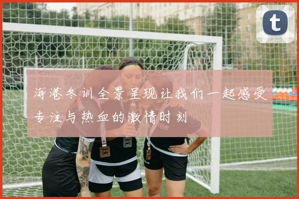 海港冬训全景呈现让我们一起感受专注与热血的激情时刻