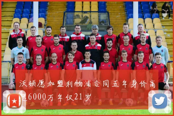 沃顿愿加盟利物浦合同五年身价高达6000万年仅21岁