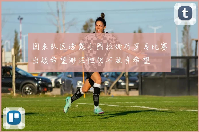 国米队医透露小图拉姆对罗马比赛出战希望渺茫但仍不放弃希望
