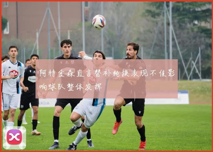 阿特金森直言替补轮换表现不佳影响球队整体发挥