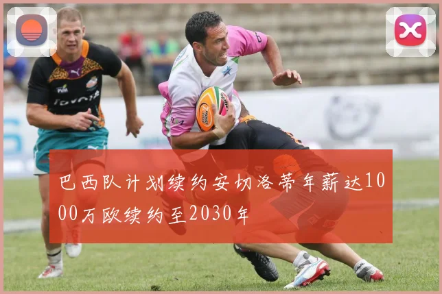 巴西队计划续约安切洛蒂年薪达1000万欧续约至2030年