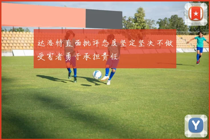 达洛特直面批评态度坚定坚决不做受害者勇于承担责任