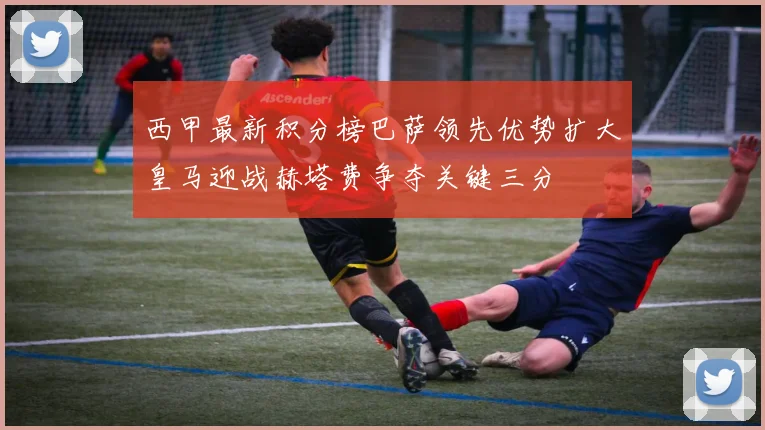 西甲最新积分榜巴萨领先优势扩大皇马迎战赫塔费争夺关键三分