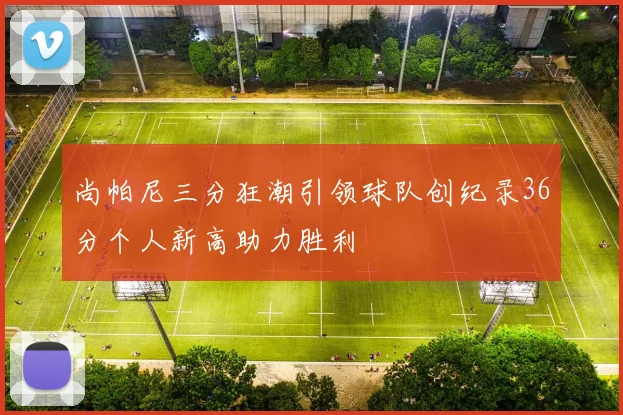 尚帕尼三分狂潮引领球队创纪录36分个人新高助力胜利