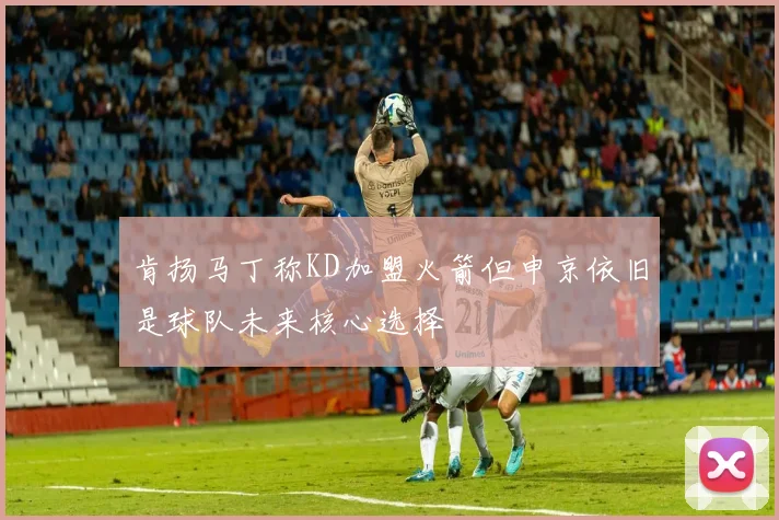 肯扬马丁称KD加盟火箭但申京依旧是球队未来核心选择