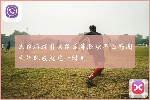 杰伦格林首次绝杀球激动不已感谢太阳队成就这一时刻