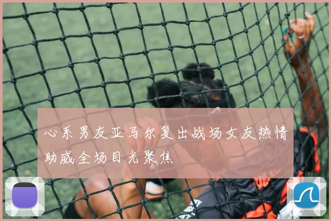 心系男友亚马尔复出战场女友热情助威全场目光聚焦