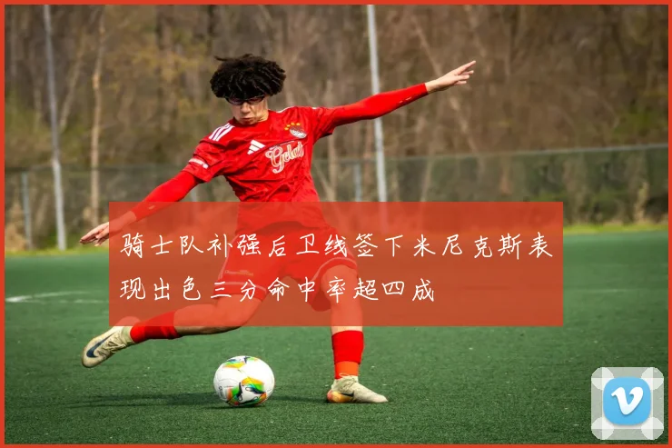 骑士队补强后卫线签下米尼克斯表现出色三分命中率超四成