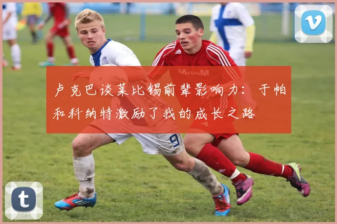 卢克巴谈莱比锡前辈影响力：于帕和科纳特激励了我的成长之路