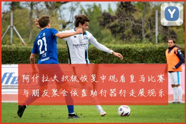 阿什拉夫积极恢复中观看皇马比赛与朋友聚会依靠助行器行走展现乐观态度
