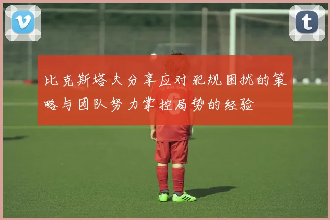 比克斯塔夫分享应对犯规困扰的策略与团队努力掌控局势的经验