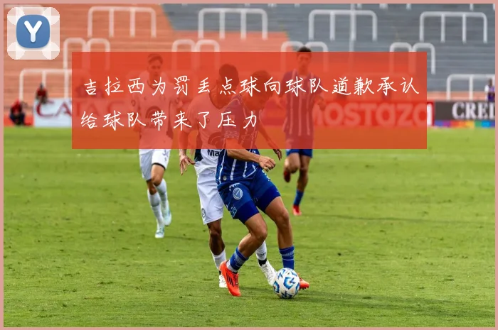 吉拉西为罚丢点球向球队道歉承认给球队带来了压力
