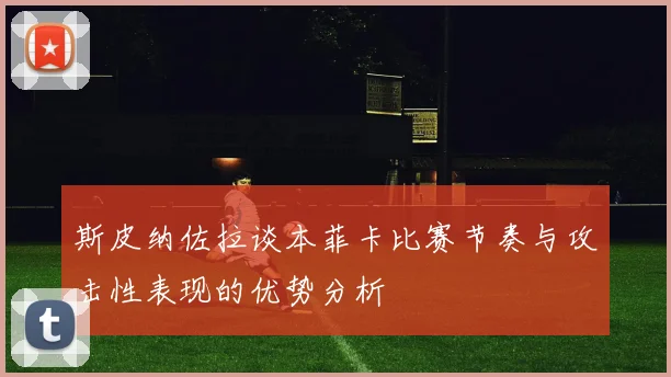 斯皮纳佐拉谈本菲卡比赛节奏与攻击性表现的优势分析