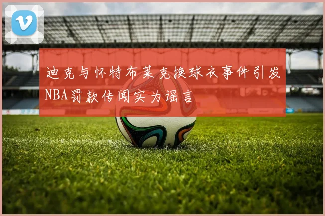 迪克与怀特布莱克换球衣事件引发NBA罚款传闻实为谣言