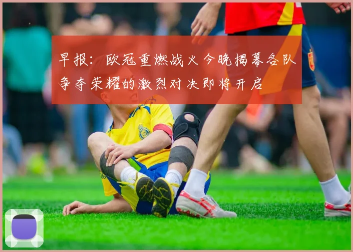 早报：欧冠重燃战火今晚揭幕各队争夺荣耀的激烈对决即将开启