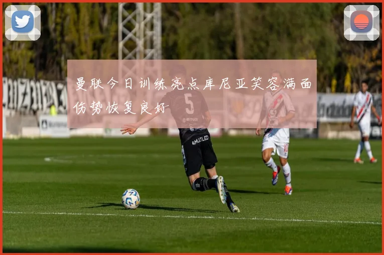 曼联今日训练亮点库尼亚笑容满面伤势恢复良好