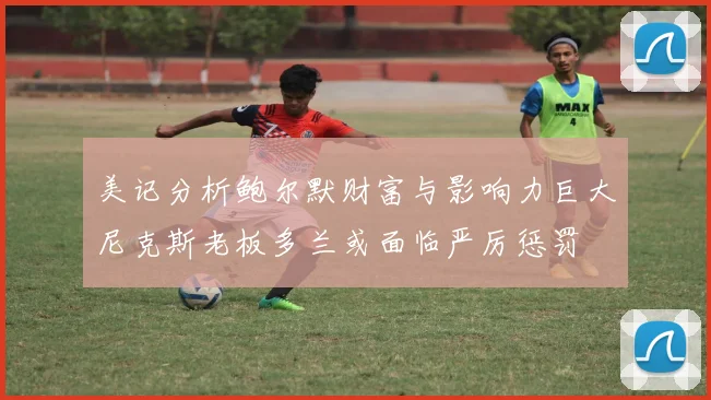 美记分析鲍尔默财富与影响力巨大尼克斯老板多兰或面临严厉惩罚